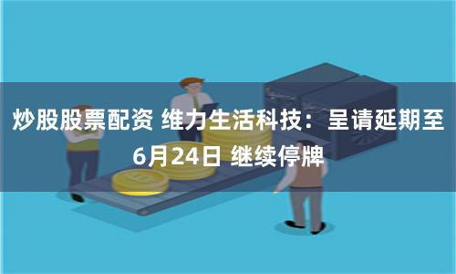 炒股股票配资 维力生活科技：呈请延期至6月24日 继续停牌