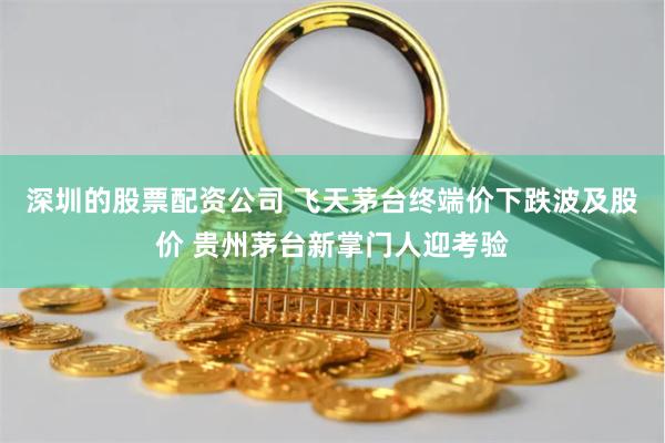 深圳的股票配资公司 飞天茅台终端价下跌波及股价 贵州茅台新掌门人迎考验