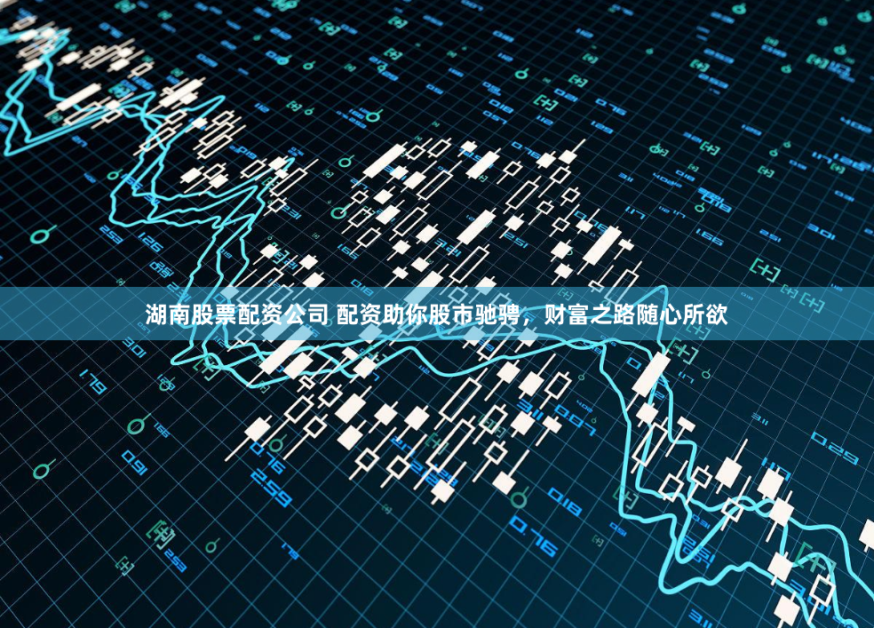 湖南股票配资公司 配资助你股市驰骋，财富之路随心所欲